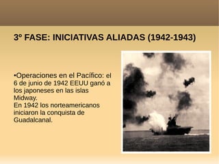 3º FASE: INICIATIVAS ALIADAS (1942-1943)
●Operaciones en el Pacífico: el
6 de junio de 1942 EEUU ganó a
los japoneses en las islas
Midway.
En 1942 los norteamericanos
iniciaron la conquista de
Guadalcanal.
 