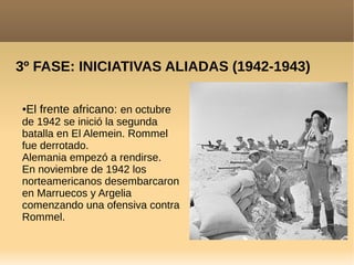 3º FASE: INICIATIVAS ALIADAS (1942-1943)
●El frente africano: en octubre
de 1942 se inició la segunda
batalla en El Alemein. Rommel
fue derrotado.
Alemania empezó a rendirse.
En noviembre de 1942 los
norteamericanos desembarcaron
en Marruecos y Argelia
comenzando una ofensiva contra
Rommel.
 