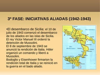 3º FASE: INICIATIVAS ALIADAS (1942-1943)
●El desembarco de Sicilia: el 10 de
julio de 1943 comenzó el desembarco
de los aliados en las islas de Sicilia.
El rey Victor Manuel III ordenó la
detención de Mussolini.
El 8 de septiembre de 1943 se
anunció la rendición de Italia. Hitler
organizó un comando y liberó a
Mussolini.
Bodoglio y Eisenhower firmarion la
rendición total de Italia y se reinició en
la guerra en el bado aliado.
 