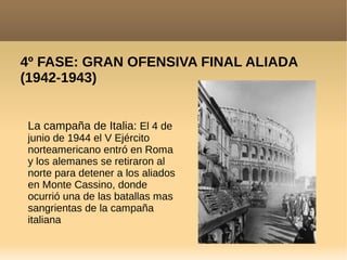 4º FASE: GRAN OFENSIVA FINAL ALIADA
(1942-1943)
La campaña de Italia: El 4 de
junio de 1944 el V Ejército
norteamericano entró en Roma
y los alemanes se retiraron al
norte para detener a los aliados
en Monte Cassino, donde
ocurrió una de las batallas mas
sangrientas de la campaña
italiana
 