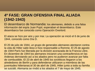 4º FASE: GRAN OFENSIVA FINAL ALIADA
(1942-1943)
El desembarco de Normandia: los alemanes, debido a una falsa
información del espía Juan Pujol, esperaban el desembarco. Este
desembarco fue conocido como Operación Overlord.
El ataca se hizo por aire y por mar. La operación se inició el 6 de junio de
1944, conocido como Día D.
El 20 de julio de 1944, un grupo de generales alemanes atentaron contra
la vida de Hitler salió ileso e hizo responsable a Romme. El 25 de agosto
de 1944 París fue liberada por la división acorazada de la Francia Libre.
En diciembre de 1944 los alemanes iniciaron una contraofensiva en las
Ardenas derrotando así a los aliados pero no pudieron avanzar por falta
de combustible. El 23 de abril de 1945 los soviéticos llegaron a los
alrededores de Berlín y para defenderse utilizaron a miembros de las
juventudes hitlerianas.el 30 de abril de 1945, Hitler junto a toda su familia
se suicidó. Alemania se rindió a los aliados el 7 de mayo de 1945.
 