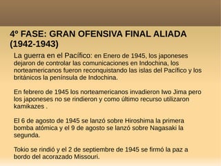 4º FASE: GRAN OFENSIVA FINAL ALIADA
(1942-1943)
La guerra en el Pacífico: en Enero de 1945, los japoneses
dejaron de controlar las comunicaciones en Indochina, los
norteamericanos fueron reconquistando las islas del Pacífico y los
británicos la península de Indochina.
En febrero de 1945 los norteamericanos invadieron Iwo Jima pero
los japoneses no se rindieron y como último recurso utilizaron
kamikazes .
El 6 de agosto de 1945 se lanzó sobre Hiroshima la primera
bomba atómica y el 9 de agosto se lanzó sobre Nagasaki la
segunda.
Tokio se rindió y el 2 de septiembre de 1945 se firmó la paz a
bordo del acorazado Missouri.
 