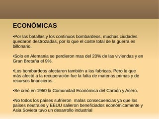 ECONÓMICAS
●Por las batallas y los continuos bombardeos, muchas ciudades
quedaron destrozadas, por lo que el coste total de la guerra es
billonario.
●Solo en Alemania se perdieron mas del 20% de las viviendas y en
Gran Bretaña el 9%.
●Los bombardeos afectaron también a las fabricas. Pero lo que
más afectó a la recuperación fue la falta de materias primas y de
recursos financieros.
●Se creó en 1950 la Comunidad Económica del Carbón y Acero.
●No todos los países sufrieron malas consecuencias ya que los
países neutrales y EEUU salieron beneficiados económicamente y
Asia Sovieta tuvo un desarrollo industrial
 