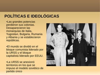 POLÍTICAS E IDEOLÓGICAS
●Las grandes potencias
perdieron sus colonias.
Desaparecieron las
monarquías de Italia,
Yugoslavi, Bulgaria, Rumania
y Albania y se establecieron
repúblicas.
●El mundo se dividió en el
bloque comunista liderado por
la URSS y el bloque
capitalista liderado por EEUU.
●La URSS se anexionó
territorios en los que se
impuso el modelo soviético de
partido único
 
