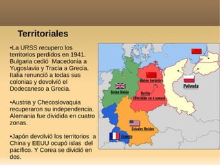 Territoriales
●La URSS recupero los
territorios perdidos en 1941.
Bulgaria cedió Macedonia a
Yugoslavia y Tracia a Grecia.
Italia renunció a todas sus
colonias y devolvió el
Dodecaneso a Grecia.
●Austria y Checoslovaquia
recuperaron su independencia.
Alemania fue dividida en cuatro
zonas.
●Japón devolvió los territorios a
China y EEUU ocupó islas del
pacífico. Y Corea se dividió en
dos.
 