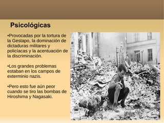 Psicológicas
●Provocadas por la tortura de
la Gestapo, la dominación de
dictaduras militares y
policíacas y la acentuación de
la discriminación.
●Los grandes problemas
estaban en los campos de
exterminio nazis.
●Pero esto fue aún peor
cuando se tiro las bombas de
Hiroshima y Nagasaki.
 