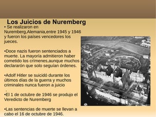 Los Juicios de Nuremberg
● Se realizaron en
Nuremberg,Alemania,entre 1945 y 1946
y fueron los países vencedores los
jueces.
●Doce nazis fueron sentenciados a
muerte. La mayoría admitieron haber
cometido los crímenes,aunque muchos
declararón que solo seguían órdenes.
●Adolf Hitler se suicidó durante los
últimos días de la guerra y muchos
criminales nunca fueron a juicio
.
●El 1 de octubre de 1946 se produjo el
Veredicto de Nuremberg
●Las sentencias de muerte se llevan a
cabo el 16 de octubre de 1946.
 