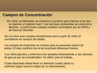 Campos de Concentración
●En 1933, en Alemania, se comenzó a construir para internar a los que
se oponían al régimen nazi.Y con las leyes antisemitas se comenzó a
deportar a judíos.Estos campos estaban controlados por la URSS y
de Heinrich Himmler.
●En un inicio eran campos disciplinarios pero a partir de 1942 se
convirtieron en campos de trabajo
Los campos de exterminio se crearon para el asesinato masivo de
judíos. El más mortífero fue el de Auschwitz-Birkenau,Polonia.
●Los niños,abuelos y enfermos eran pasados directamente a las cámaras
de gas ya que se consideraban “no útiles” para el trabajo.
●Cada deportado debía llevar un distintivo cosido sobre su
uniforme,según fuera el origen de su internamiento.
 