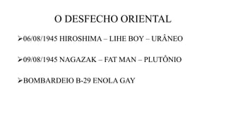 O DESFECHO ORIENTAL
06/08/1945 HIROSHIMA – LIHE BOY – URÂNEO
09/08/1945 NAGAZAK – FAT MAN – PLUTÔNIO
BOMBARDEIO B-29 ENOLA GAY
 