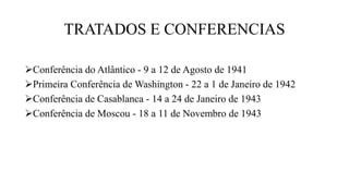 TRATADOS E CONFERENCIAS
Conferência do Atlântico - 9 a 12 de Agosto de 1941
Primeira Conferência de Washington - 22 a 1 de Janeiro de 1942
Conferência de Casablanca - 14 a 24 de Janeiro de 1943
Conferência de Moscou - 18 a 11 de Novembro de 1943
 