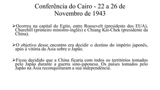 Conferência do Cairo - 22 a 26 de
Novembro de 1943
Ocorreu na capital do Egito, entre Roosevelt (presidente dos EUA),
Churchill (primeiro ministro-inglês) e Chiang Kai-Chek (presidente da
China).
O objetivo desse encontro era decidir o destino do império japonês,
após a vitória da Ásia sobre o Japão.
Ficou decidido que a China ficaria com todos os territórios tomados
pelo Japão durante a guerra sino-japonesa. Os países tomados pelo
Japão na Ásia reconquistaram a sua independência.
 