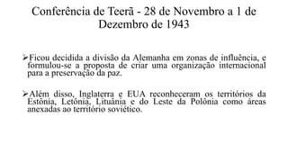 Conferência de Teerã - 28 de Novembro a 1 de
Dezembro de 1943
Ficou decidida a divisão da Alemanha em zonas de influência, e
formulou-se a proposta de criar uma organização internacional
para a preservação da paz.
Além disso, Inglaterra e EUA reconheceram os territórios da
Estônia, Letônia, Lituânia e do Leste da Polônia como áreas
anexadas ao território soviético.
 