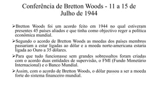 Conferência de Bretton Woods - 11 a 15 de
Julho de 1944
Bretton Woods foi um acordo feito em 1944 no qual estiveram
presentes 45 países aliados e que tinha como objectivo reger a política
econômica mundial.
Segundo o acordo de Bretton Woods as moedas dos países membros
passariam a estar ligadas ao dólar e a moeda norte-americana estaria
ligada ao Ouro a 35 dólares.
Para que tudo funcionasse sem grandes sobressaltos foram criadas
com o acordo duas entidades de supervisão, o FMI (Fundo Monetário
Internacional) e o Banco Mundial.
Assim, com o acordo de Bretton Woods, o dólar passou a ser a moeda
forte do sistema financeiro mundial.
 