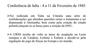 Conferência de Ialta - 4 a 11 de Fevereiro de 1945
Foi realizada em Yalta na Criméia uma série de
confederações que abordou questões como o tratamento a ser
dispensado à Alemanha, bem como pela criação do estado
polonês,lançam-se as bases para a criação da ONU.
A URSS recebe de volta as áreas de ocupação no Leste
europeu e da Lituânia, Letônia e Estônia e decide-se pela
regulação do jogo de forças na Europa e no mundo.
 