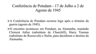 Conferência de Potsdam - 17 de Julho a 2 de
Agosto de 1945
A Conferência de Potsdam ocorreu logo após o término da
guerra (agosto de 1945).
O encontro aconteceu em Potsdam, na Alemanha, reunindo
Clement Attlee (substituto de Churchill), Harry Truman
(substituto de Roosevelt) e Stalin, para decidirem o destino da
Alemanha.
 