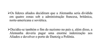 Os líderes aliados decidiram que a Alemanha seria dividida
em quatro zonas sob a administração francesa, britânica,
norte-americana e soviética.
Decidiu-se também o fim do nazismo no país e, além disso, a
Alemanha deveria pagar uma enorme indenização aos
Aliados e devolver o porto de Dantzig a Polônia.
 