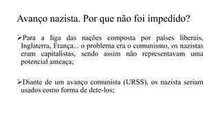 Avanço nazista. Por que não foi impedido?
Para a liga das nações composta por países liberais,
Inglaterra, França... o problema era o comunismo, os nazistas
eram capitalistas, sendo assim não representavam uma
potencial ameaça;
Diante de um avanço comunista (URSS), os nazista seriam
usados como forma de dete-los;
 