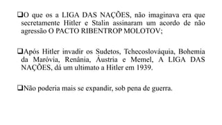 O que os a LIGA DAS NAÇÕES, não imaginava era que
secretamente Hitler e Stalin assinaram um acordo de não
agressão O PACTO RIBENTROP MOLOTOV;
Após Hitler invadir os Sudetos, Tchecoslováquia, Bohemia
da Maróvia, Renânia, Áustria e Memel, A LIGA DAS
NAÇÕES, dá um ultimato a Hitler em 1939.
Não poderia mais se expandir, sob pena de guerra.
 