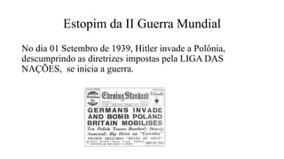 Estopim da II Guerra Mundial
No dia 01 Setembro de 1939, Hitler invade a Polônia,
descumprindo as diretrizes impostas pela LIGA DAS
NAÇÕES, se inicia a guerra.
 