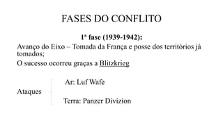 FASES DO CONFLITO
1ª fase (1939-1942):
Avanço do Eixo – Tomada da França e posse dos territórios já
tomados;
O sucesso ocorreu graças a Blitzkrieg
Ar: Luf Wafe
Ataques
Terra: Panzer Divizion
 