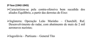 2º fase (1942-1945)
Caracterizou-se pela contra-ofensiva bem sucedida dos
aliados Equilíbrio, a partir das derrotas do Eixo:
Inglaterra: Operação Leão Marinho – Churchill, Raf,
Desenvolvimento do radar, com abatimento de mais de 2 mil
aeronaves nazistas;
Iugoslávia – Partisans – General Tito
 