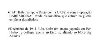1941 Hitler rompe o Pacto com a URSS, e com a operação
BARBAROSSA, invade os soviético, que entram na guerra
em favor dos aliados;
Dezembro de 1941 EUA, sofre um ataque japonês em Perl
Harbor, e deflagra guerra ao Eixo, se aliando ao bloco dos
Aliados
 