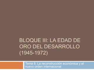 BLOQUE III: LA EDAD DE
ORO DEL DESARROLLO
(1945-1972)
Tema 8. La reconstrucción económica y el
nuevo orden internacional
 