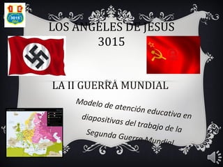 LOS ÁNGELES DE JESÚS
       3015


LA II GUERRA MUNDIAL
    Modelo d
             e atención
                          educativa
     diapositiv                       en
                as del trab
                            ajo de la
      Segunda G
                  uerra Mun
                              dial
 