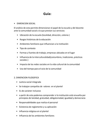 Guía:
• DIMENCION SOCIAL
El análisis de esta permite dimensionar el papel de la escuela y del docente
ante la comunidad social a la que prestan sus servicios:
• Ubicación de la escuela (localidad, dirección, colonia )
• Rasgos históricos de la educación
• Ambientes familiares que influencian a la institución
• Tipo de contexto
• Formas y fuentes de trabajo, empresas ubicadas en el lugar
• Influencia de la interculturalidad(costumbres, tradiciones, prácticas
sociales )
• Impacto de las redes sociales en la vida cultural de la comunidad
• Uso del tiempo para el ocio de la comunidad
2. DIMENCION FILOSOFICA
• Justicia social integrada
• Se trabajan campañas de valores en el plantel
• Es de carácter inclusivo
• a partir de esta podemos comprender si la institución está envuelta por
principios de laicidad, gratuidad, obligatoriedad, igualdad y democracia
• Responsabilidades que realiza el personal
• Existencia de reglamento y su aplicación
• Influencia religiosa en el plantel
• Influencia de los ambientes familiares
 