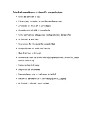 Guía de observación para la dimensión psicopedagógica:
• El uso de las tic en el aula
• Estrategias y métodos de enseñanza más comunes
• Avance de los niños en el aprendizaje
• Uso del material didáctico en el aula
• Como se involucra a los padres en el aprendizaje de los niños
• Actividades al aire libre
• Respuestas del niño durante una actividad
• Materiales que los niños más utilizan
• Que dinámicas se trabajan
• Forma de trabajo de la educadora (por planeaciones, proyectos, áreas,
unidad didáctica )
• Instrumentos de trabajo
• Propósitos de enseñanza
• Frecuencia con que se realiza una actividad
• Dinámicas para reforzar el aprendizaje (cantos, juegos)
• Actividades culturales y recreativas
 