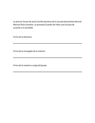 La alumna Teresa de Jesús Carrillo Quintero de la escuela benemérita Normal
Manuel Ávila Camacho se presentó al jardín de niños Juan Escutia de
acuerdo a lo acordado.
Firma de la directora:
Firma de la encargada de la materia:
Firma de la maestra a cargo del grupo
 