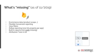 49
What's "missing" (as of 11/2019)
• Ecommerce data (product scope…)
• Flexible Conversion reporting
• View filters
• Rollup reporting (one GA property per app)
• Built-in reports (not really missing)
• Attribution *new in UA
 