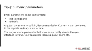 57
Tip 4: numeric parameters
Event parameters come in 2 formats:
• text (string) and
• numeric.
Any text parameter – built-in, Recommended or Custom – can be viewed
in the reports in Analytics interface.
The only numeric parameter that you can currently view in the web
interface is value. Use this rather than e.g. price, score etc.
 
