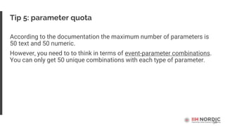 58
Tip 5: parameter quota
According to the documentation the maximum number of parameters is
50 text and 50 numeric.
However, you need to to think in terms of event-parameter combinations.
You can only get 50 unique combinations with each type of parameter.
 