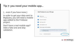 60
Tip 7: you need your mobile app...
(… even if you have none.)
In order to get your data sent to
BigQuery, you will need a mobile
app added to the Firebase
project.
Don’t have a real mobile app?
Add a fake one and skip
validation.
 