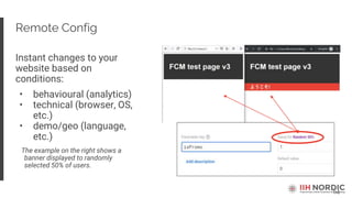 64
Remote Config
Instant changes to your
website based on
conditions:
• behavioural (analytics)
• technical (browser, OS,
etc.)
• demo/geo (language,
etc.)
The example on the right shows a
banner displayed to randomly
selected 50% of users.
 