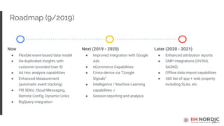 70
Roadmap (9/2019)
Now
● Flexible event-based data model
● De-duplicated insights with
customer-provided User ID
● Ad Hoc analysis capabilities
● Enhanced Measurement
(automatic event tracking)
● FIR SDKs: Cloud Messaging,
Remote Config, Dynamic Links
● BigQuery integration
Next (2019 - 2020)
● Improved integration with Google
Ads
● eCommerce Capabilities
● Cross-device via “Google
Signals”
● Intelligence / Machine Learning
capabilities ✓
● Session reporting and analysis
Later (2020 - 2021)
● Enhanced attribution reports
● GMP integrations (DV360,
SA360)
● Offline data import capabilities
● 360 tier of app + web property
including SLAs, etc.
 
