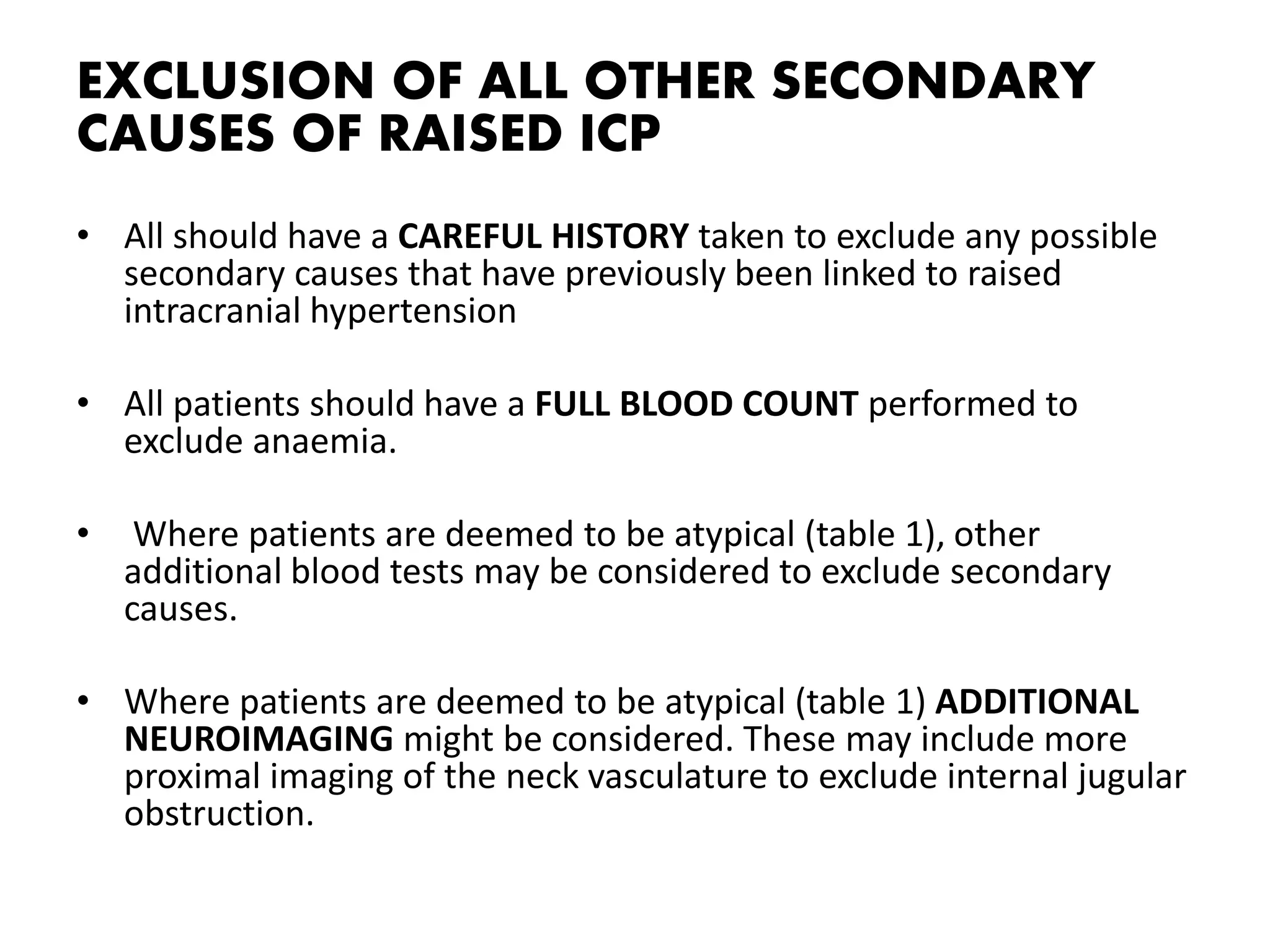 EXCLUSION OF ALL OTHER SECONDARY
CAUSES OF RAISED ICP
• All should have a CAREFUL HISTORY taken to exclude any possible
secondary causes that have previously been linked to raised
intracranial hypertension
• All patients should have a FULL BLOOD COUNT performed to
exclude anaemia.
• Where patients are deemed to be atypical (table 1), other
additional blood tests may be considered to exclude secondary
causes.
• Where patients are deemed to be atypical (table 1) ADDITIONAL
NEUROIMAGING might be considered. These may include more
proximal imaging of the neck vasculature to exclude internal jugular
obstruction.
 