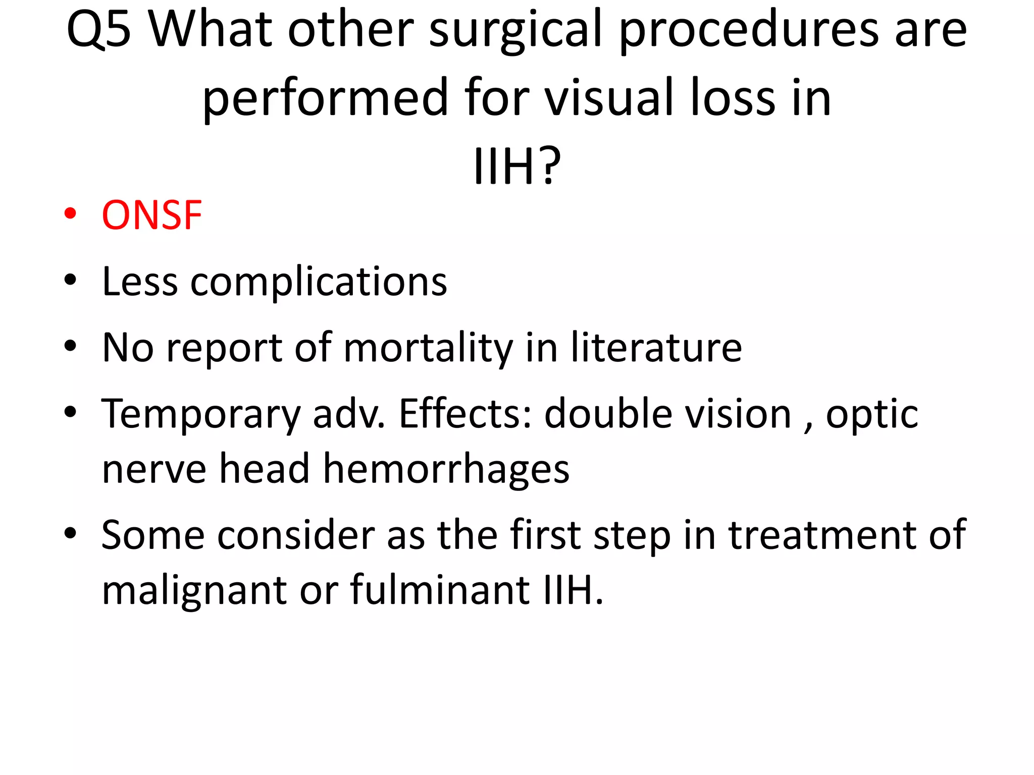 Q5 What other surgical procedures are
performed for visual loss in
IIH?
• ONSF
• Less complications
• No report of mortality in literature
• Temporary adv. Effects: double vision , optic
nerve head hemorrhages
• Some consider as the first step in treatment of
malignant or fulminant IIH.
 