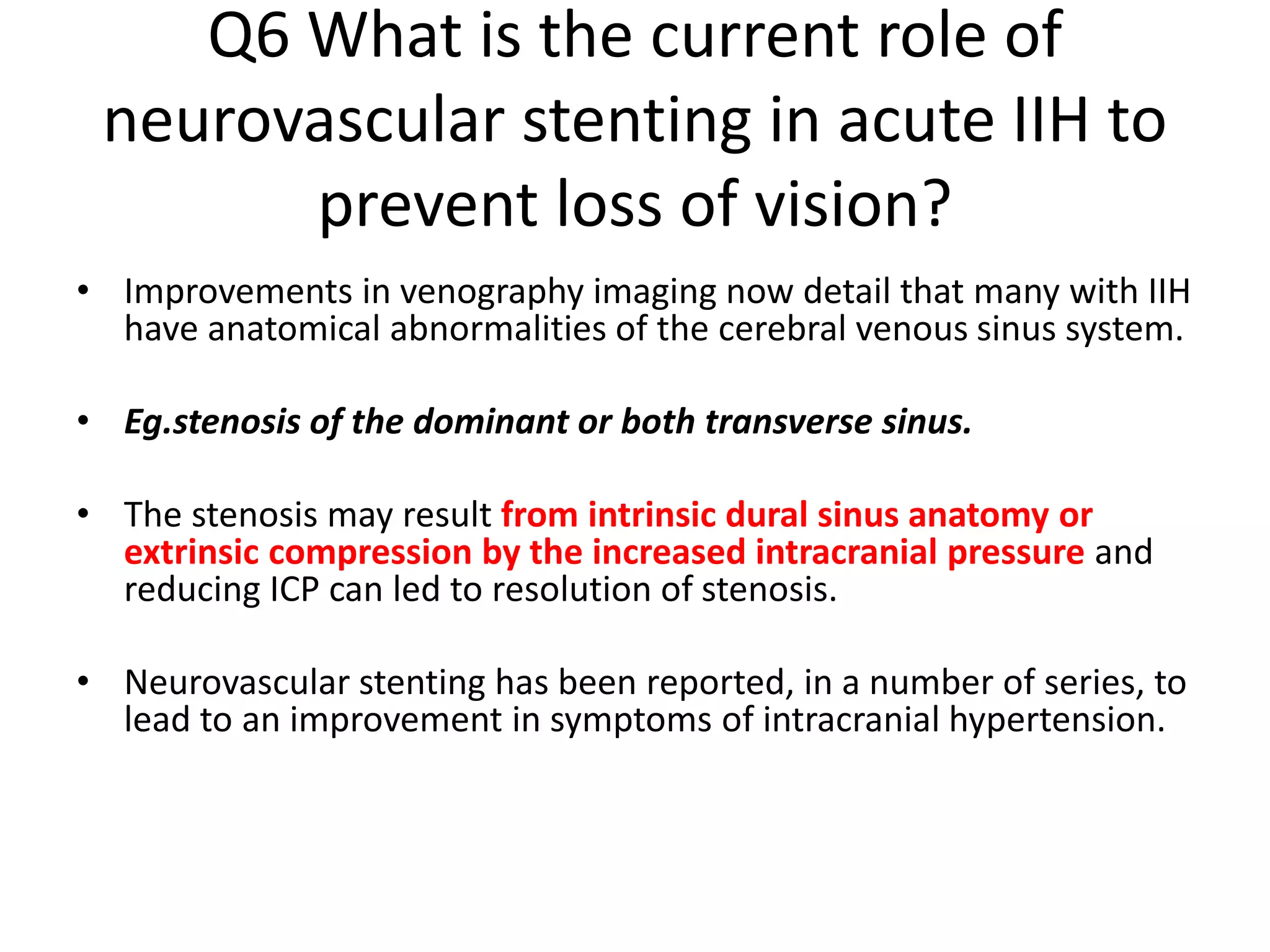 Q6 What is the current role of
neurovascular stenting in acute IIH to
prevent loss of vision?
• Improvements in venography imaging now detail that many with IIH
have anatomical abnormalities of the cerebral venous sinus system.
• Eg.stenosis of the dominant or both transverse sinus.
• The stenosis may result from intrinsic dural sinus anatomy or
extrinsic compression by the increased intracranial pressure and
reducing ICP can led to resolution of stenosis.
• Neurovascular stenting has been reported, in a number of series, to
lead to an improvement in symptoms of intracranial hypertension.
 
