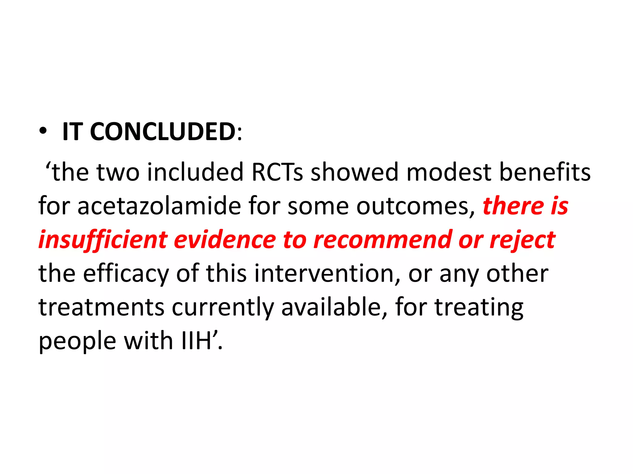 • IT CONCLUDED:
‘the two included RCTs showed modest benefits
for acetazolamide for some outcomes, there is
insufficient evidence to recommend or reject
the efficacy of this intervention, or any other
treatments currently available, for treating
people with IIH’.
 