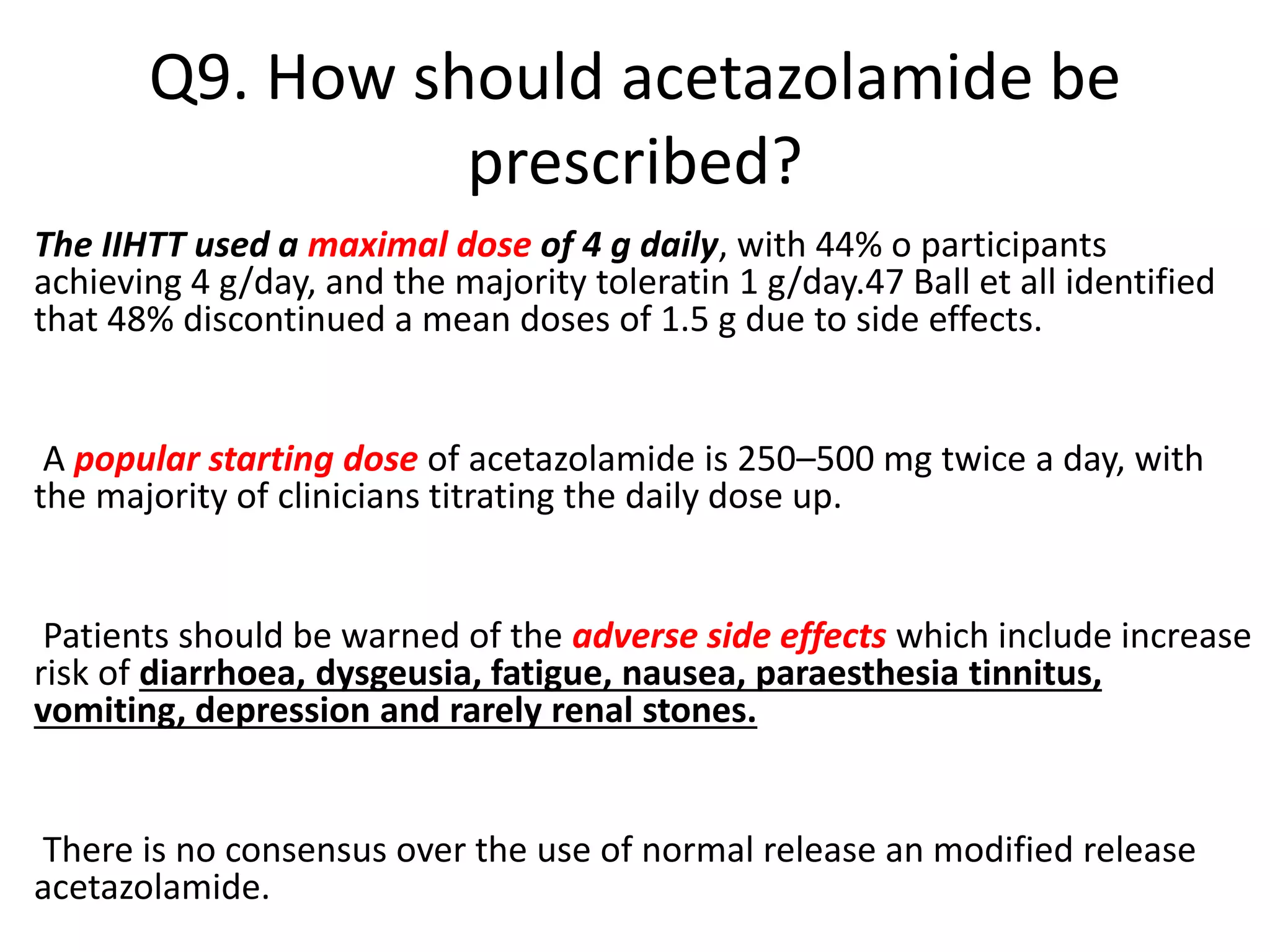 Q9. How should acetazolamide be
prescribed?
The IIHTT used a maximal dose of 4 g daily, with 44% o participants
achieving 4 g/day, and the majority toleratin 1 g/day.47 Ball et all identified
that 48% discontinued a mean doses of 1.5 g due to side effects.
A popular starting dose of acetazolamide is 250–500 mg twice a day, with
the majority of clinicians titrating the daily dose up.
Patients should be warned of the adverse side effects which include increase
risk of diarrhoea, dysgeusia, fatigue, nausea, paraesthesia tinnitus,
vomiting, depression and rarely renal stones.
There is no consensus over the use of normal release an modified release
acetazolamide.
 