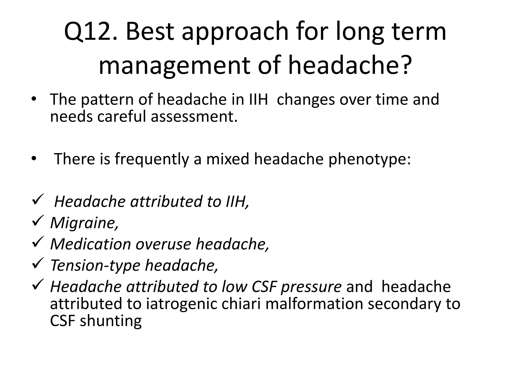 Q12. Best approach for long term
management of headache?
• The pattern of headache in IIH changes over time and
needs careful assessment.
• There is frequently a mixed headache phenotype:
 Headache attributed to IIH,
 Migraine,
 Medication overuse headache,
 Tension-type headache,
 Headache attributed to low CSF pressure and headache
attributed to iatrogenic chiari malformation secondary to
CSF shunting
 