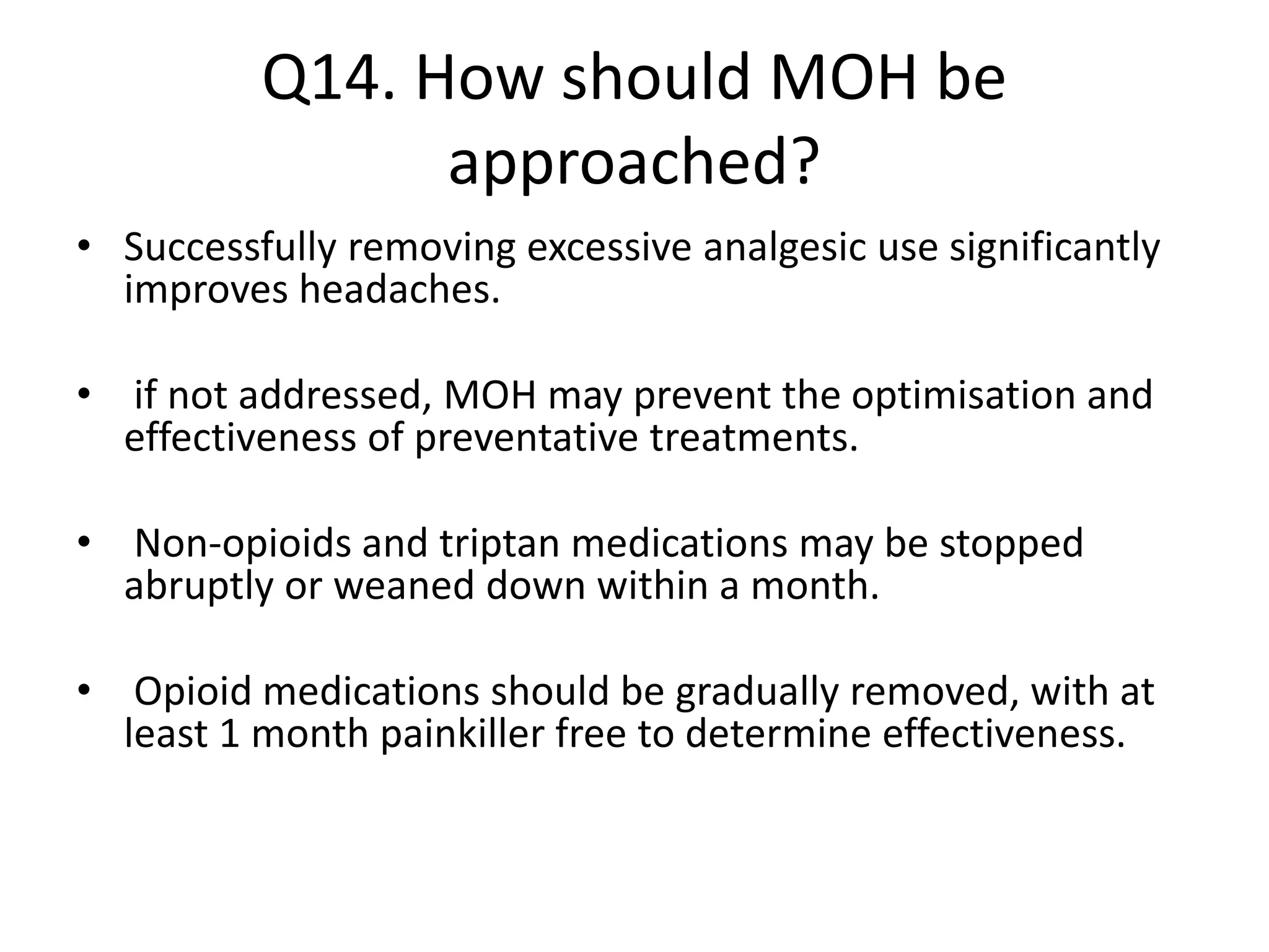 Q14. How should MOH be
approached?
• Successfully removing excessive analgesic use significantly
improves headaches.
• if not addressed, MOH may prevent the optimisation and
effectiveness of preventative treatments.
• Non-opioids and triptan medications may be stopped
abruptly or weaned down within a month.
• Opioid medications should be gradually removed, with at
least 1 month painkiller free to determine effectiveness.
 