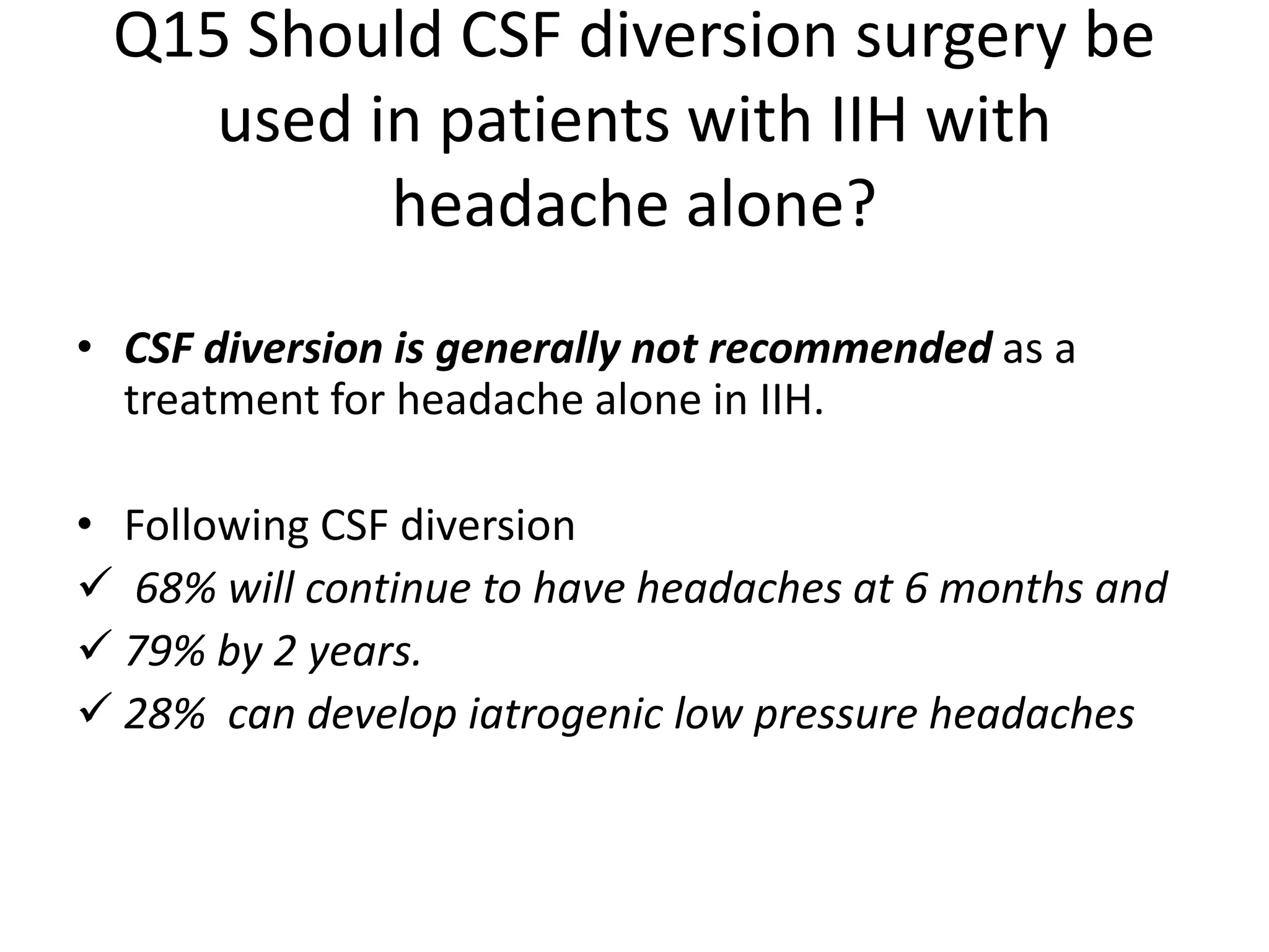 Q15 Should CSF diversion surgery be
used in patients with IIH with
headache alone?
• CSF diversion is generally not recommended as a
treatment for headache alone in IIH.
• Following CSF diversion
 68% will continue to have headaches at 6 months and
 79% by 2 years.
 28% can develop iatrogenic low pressure headaches
 