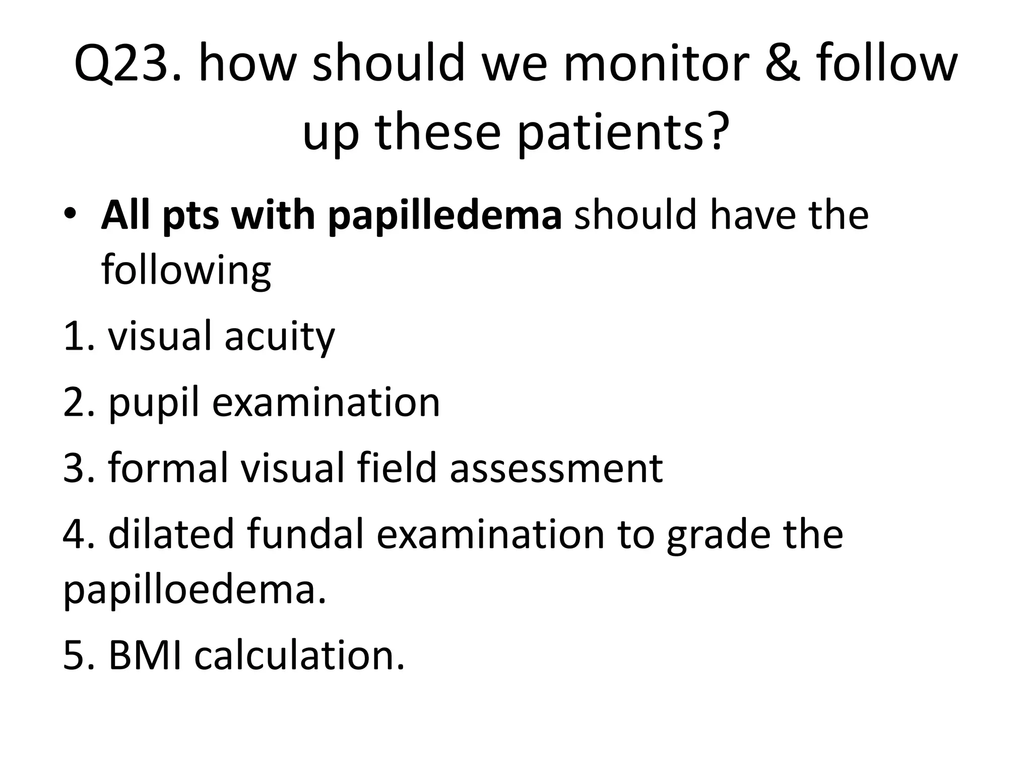 Q23. how should we monitor & follow
up these patients?
• All pts with papilledema should have the
following
1. visual acuity
2. pupil examination
3. formal visual field assessment
4. dilated fundal examination to grade the
papilloedema.
5. BMI calculation.
 