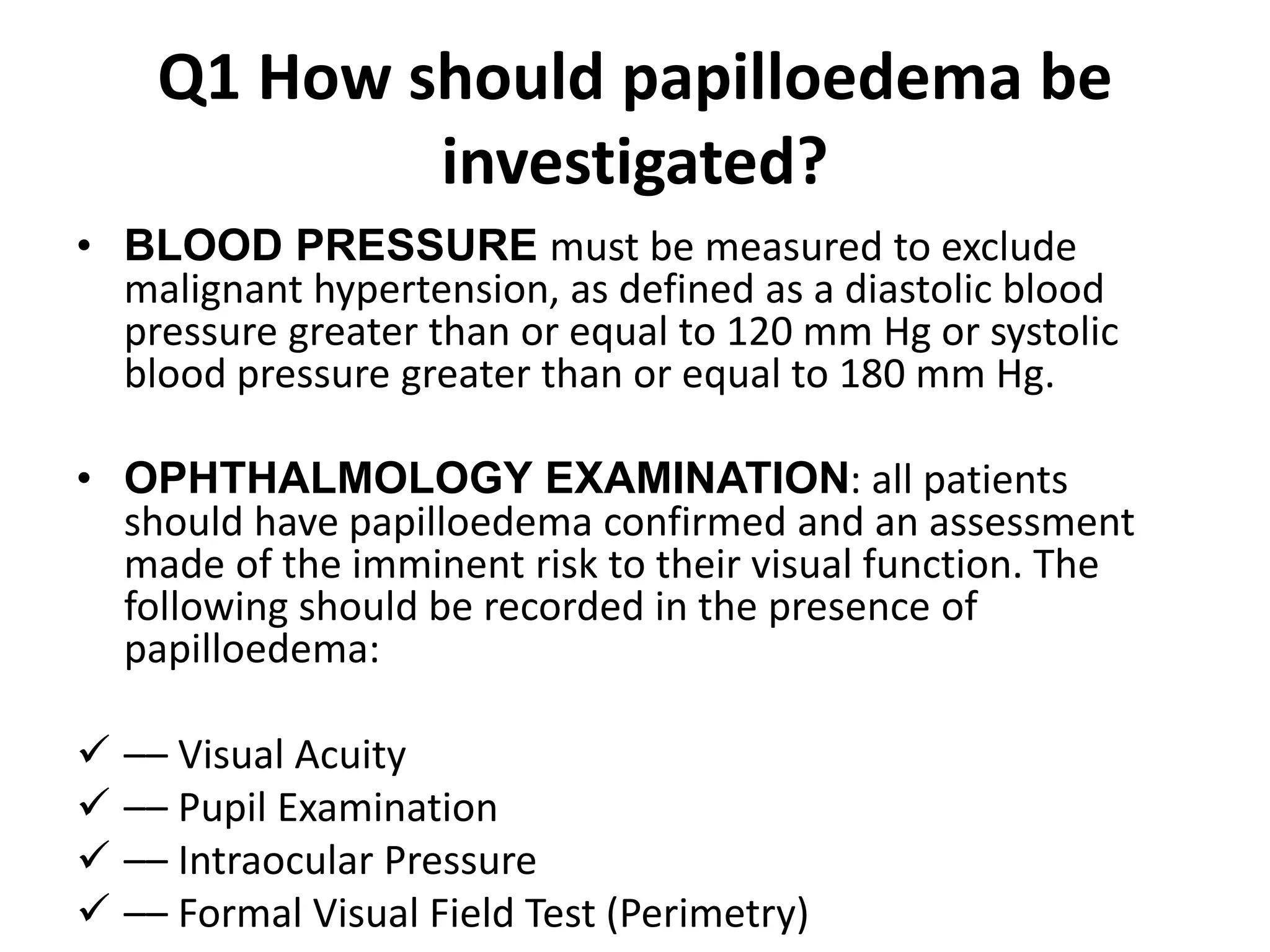 Q1 How should papilloedema be
investigated?
• BLOOD PRESSURE must be measured to exclude
malignant hypertension, as defined as a diastolic blood
pressure greater than or equal to 120 mm Hg or systolic
blood pressure greater than or equal to 180 mm Hg.
• OPHTHALMOLOGY EXAMINATION: all patients
should have papilloedema confirmed and an assessment
made of the imminent risk to their visual function. The
following should be recorded in the presence of
papilloedema:
 –– Visual Acuity
 –– Pupil Examination
 –– Intraocular Pressure
 –– Formal Visual Field Test (Perimetry)
 