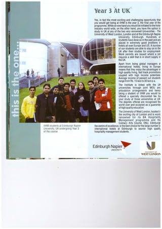 IIHM students at Edinburgh Napier
University, UK undergoing Year 3
of the course
-
Year 3 At UK,!
Yes, in fact the most exciting and challenging opportunity tha1
you would get being at IIHM is the year 3, the final year of the
programme.While on one hand you would be initiated to the hotel
industry world wide, on the other hand, you have the option tc
study in UK at any of the two very renowned Universities - The
University of West London, ~ondon and at the Edinburgh Napier
University, Edinburgh. Hundreds o1
students have done so in the past and are
placed in extremely good positions in
hotels all over Europe and US. Anumber
of our students are able to stay on in thE
UK after their studies for employment
Work permits are issued where a jot
requires a skill that is in short supply in
the UK.
Apart from being global managers a1
international hotels, living in EuropE
means that they enjoy the advantages o1
high quality living, fast track promotiom
coupled with high income potentials.
Average income of passed out student~
range from Rs. 151acs to 30 lacs p.a.
The Institute is linked with the Uk
universities through joint MOU anc
articulation arrangements and hence
being a student of IIHM you would be
offered a specially discounted fee for
your study at those universities at UK
The degrees offered are recognised the
world over and accepted as a guarantee
of high quality education.
The UniversityofWest London,located ir
the exciting city of London and is worlc
renowned for its BA Hosp i talit~
Management programme and the
Culinary Arts Course. ENU, Edinburgt
the centre of excellence,isthe best choice for the large number o·
international hotels at Edinburgh to source high qualit~
hospitality management students.
Edinburgh Napie~UNIVERSITY
UN I V ~; RS ITY OF
WEST LONDON
-.-·---
 