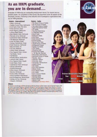 As an IIHM graduate,
you are in demand....
Graduates of IIHM enjoy an outstanding employment record. Our alumni are our
greatest assets. On completion of the course, the placement cover all aspects of the
hospitality industry. Following is the indicative list of prestigious organizations that
recruit IIHM graduates.
Hotels - International Hotels - India
-¢>Hilton, Edinburgh
-¢>Soaltee Crowne Plaza, Kathmandu
-¢>Grief Hydro Hotel, Pert shire
-¢>Hotel Fairmont, Dubai
-¢>Hyatt Regency, Melbourne
-¢>Jumera Beach Resort
-¢>The Oberoi Group of Hotels
-¢>The Taj Group of Hotels
-¢>The LeeIa Group of Hotels
-¢>Hyatt l,nternational Hotels
-¢>lTC Hotels
-¢>The Park Hotel Group
-¢>Le Meridien Hotels
-¢>Best Western Hotel, Edinburgh -¢>Grand Hyatt
-¢>Ramada Jarvis, Edinburgh -¢>Radission Hotels
-¢>Calendonian Hotel, Edinburgh
-¢>The Balmoral, Edinburgh
-¢>Hotel Taj Palace, Oubai
-¢>Holiday International, Dubai
-¢>Hotel Scotsman, Edinburgh
-¢>Park Royal
-¢>Hotel Crowne Plaza
-¢>Orchid Ecotels
-¢>Sarovar Park Plaza
-¢>Jaypee Group of Hotels
-¢>Ambassador Hotels
-¢>Marriott Hotels, UK -¢>Holiday Inn Hotels
-¢>Taj Coral, Maldives -¢>1TDC Hotels
-¢>Carlton Hotel, Edinburgh
-¢>Four Seasons Hotel, London
-¢>Taj Sheeba, Yemen
-¢>Taj Maldives
-¢>Pendley Manor, Hertforfshire
-¢>Jackson Hotel, Ireland
-¢>Shangrila Hotel
-¢>Fortune Park Hotels
-¢>J. W. Marriott, Mumbai
-¢>Hindusthan International
-¢>Kenilworth Group of Hotels
-¢>Rajvilas, Jaipur
-¢>Udaivilas, Udaipur
-¢>Four Seasons Hotel, Riyadh -¢>Amarvilas, Agra
-¢>India Palace, Dubai
-¢>Calendonian Hotel, Edinburgh
-¢>George International
-¢>Rutland Edinburgh
-¢>Hilton Airport, Edinburgh
-¢>Vanyavilas, Ranthambore
-¢>Uppal's Group
-¢>1sta Hotels
-¢>Four Point Sheraton
-¢>Westin Hotels
-¢>Four Season Hotels
-¢>Novotel, Edinburgh -¢>Ibis Hotels
-¢>Costa Coffee, Edinburgh -¢>Accor Group of Hotels
-¢>Royal Caribbean International
-¢>Rua De Begamoya, Mozambique
-¢>Holiday Inn Zoo, Edinburgh
-¢>0regeon, Edinburgh
-¢>Novotel Hotels
-¢>Raintree Hotel
-¢>Royal Orchid Hotel
-¢>Mayfair Hotel
-¢>Swisshotel and many others ...
Others
Air Sahara • Jet Airways • British Airways • Deccan Airways • Star Cruise Lines • Carnival Cruise Lines
• Cruise Lines Costa Finland • Lufthansa Airlines • Thai Air • Sahara India • Virgin Atlantic • Thomas
Cook • Costa Cruise • VSNL • IBM Ltd • UDV Groups • RPG Netcom • Wipro • Convergys • Hutch •
ICICI Banks • RKHS • Domino's Pizza • Mac Donalds International Group • Forum Group of Companies
• Taj SATS Air Catering Ltd. • Daksh, New Delhi • GE Capitals • Standard Chartered Bank • P&O Cruise
Liner • Times Group • ABN Amro Bank and many others.
 