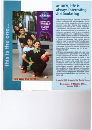 At IIHM, life is
always interesting
& stimulating
IIHM not only provides,,you top quality education and
training in Hospitality and Hotel Management, but the
environment at IIHM is very vibrant, invigorating and
extremely lively. Our students have excelled in
numerous Food Festivals, Quiz Contests, Football and
n Competitions, fashion shows and to top it all, IIHM
has a good gymnasium and it is mandatory for all
students to have a work out in the gym. Our students
regularly participate in the Food Contests and Fashion
Show Contests and bring laurels to the Institute. IIHM's
very own Annual Fest is astar attraction. IIHM organizes
a number of International Food Festivals which is
ranked as one of the best of its kind in India. Come, see
and enjoy your stay at India's most sought after Hotel
School. Feel the IIHM experience and discover aworld
of difference! Thousands of IIHMites has experienced
this wonderful IIHM experience and they all said -
"THIS IS THE ONE"
IIHM is anextgen pragmatic Institute with aclear vision
to create tomorrow's global leaders in the hospitality
industry using today's resources. IIHM believes in
youth and vibrance and delivers the course to help
hundred of young men and women to transform to
become the leaders who would lead the best
organizations in the world with passion and expertise.
At IIHM you would learn much more than the principles
and practices of hospitality management you would
learn what life is all about and how to confront reality.
You would learn the spirit of life and you would feel the
'spirit of success' being a part of the success. It is not
for nothing that the entire world says about IIHM- THIS
IS THE ONE.
Be a part of IIHM. Be a part of the "Spirit of Success"
Because ... IIHM is the ONE ... .
Number ONE ...
 